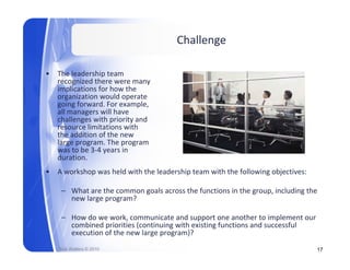 Challenge

•   The leadership team 
    recognized there were many  
         g                      y
    implications for how the 
    organization would operate 
    going forward. For example, 
    all managers will have 
    challenges with priority and 
     h ll        ith i it      d
    resource limitations with 
    the addition of the new 
    large program. The program 
    was to be 3 4 years in 
    was to be 3‐4 years in
    duration.
•   A workshop was held with the leadership team with the following objectives:

     – What are the common goals across the functions in the group, including the 
       new large program?

     – How do we work, communicate and support one another to implement our 
                        ,                     pp                      p
       combined priorities (continuing with existing functions and successful 
       execution of the new large program)?
    Rick Walters © 2010                                                           17
 