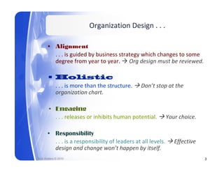 Organization Design . . .

       • Alignment
         . . . is guided by business strategy which changes to some 
               is g ided b b siness strateg hich changes to some
         degree from year to year.  Org design must be reviewed.

       • H li ti
         Holistic
         . . . is more than the structure.       Don’t stop at the 
         organization chart.

       • Engaging
         . . . releases or inhibits human potential. 
         . . . releases or inhibits human potential.        Your choice.
                                                            Your choice.

       • Responsibility
         . . . is a responsibility of leaders at all levels. 
               i           ibilit f l d        t ll l l         Effective 
                                                                Eff ti
         design and change won’t happen by itself.
Rick Walters © 2010                                                          3
 