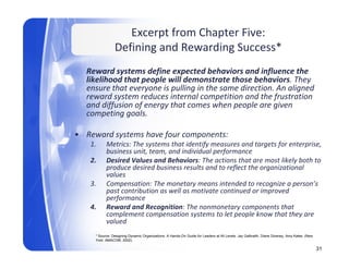 Excerpt from Chapter Five: 
                Defining and Rewarding Success
                Defining and Rewarding Success*
  Reward systems define expected behaviors and influence the 
                  p p
  likelihood that people will demonstrate those behaviors. They  y
  ensure that everyone is pulling in the same direction. An aligned 
  reward system reduces internal competition and the frustration 
  and diffusion of energy that comes when people are given 
       p   gg
  competing goals. 

• Reward systems have four components: 
   1.      Metrics: The systems that identify measures and targets for enterprise, 
           business unit, team, and individual performance 
           business unit team and individual performance
   2.      Desired Values and Behaviors: The actions that are most likely both to 
           produce desired business results and to reflect the organizational 
           values 
   3.      Compensation: The monetary means intended to recognize a person s 
           Compensation: The monetary means intended to recognize a person’s
           past contribution as well as motivate continued or improved 
           performance
   4.      Reward and Recognition: The nonmonetary components that 
           complement compensation systems to let people know that they are 
           valued 
             l d
     * Source: Designing Dynamic Organizations: A Hands-On Guide for Leaders at All Levels. Jay Galbraith, Diane Downey, Amy Kates. (New
     York: AMACOM, 2002).

                                                                                                                                           31
 