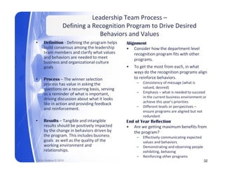 Leadership Team Process –
                      Defining a Recognition Program to Drive Desired 
                                   Behaviors and Values
                                   B h i        dV l
•       Definition ‐ Defining the program helps    Alignment
        build consensus among the leadership       • Consider how the department level 
                                  y
        team members and clarify what values           recognition program fits with other 
                                                       recognition program fits with other
        and behaviors are needed to meet               programs.
        business and organizational culture 
        goals                                      •   To get the most from each, in what 
                                                       ways do the recognition programs align 
•       Process – The winner selection                 to reinforce behaviors. 
                                                              f     b h
        process has value in asking the                 –   Consistency of message (what is 
        questions on a recurring basis, serving             valued, desired)
        as a reminder of what is important,             –   Emphasis – what is needed to succeed 
        driving discussion about what it looks 
        d i i di        i    b t h t it l k                 in the current business environment or 
                                                            in the current business environment or
                                                            achieve this year’s priorities
        like in action and providing feedback 
                                                        –   Different levels or perspectives –
        and reinforcement.
                                                            ensure programs are aligned but not 
                                                            redundant
•       Results – T ibl
                   Tangible and intangible 
                                d i t ibl          End f Y
                                                   E d of Year Reflection
                                                               R fl i
        results should be positively impacted      • Are we getting maximum benefits from 
        by the change in behaviors driven by          the program?
        the program. This includes business             –   Effectively communicating expected 
        g
        goals  as well as the quality of the 
                              q      y                      values and behaviors
                                                            values and behaviors
        working environment and                         –   Demonstrating and observing people 
        relationships.                                      exhibiting, behaving 
                                                        –   Reinforcing other programs
    Rick Walters © 2010                                                                         32
 