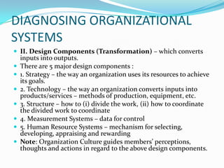 DIAGNOSING ORGANIZATIONAL
SYSTEMS
 II. Design Components (Transformation) – which converts
    inputs into outputs.
   There are 5 major design components :
   1. Strategy – the way an organization uses its resources to achieve
    its goals.
   2. Technology – the way an organization converts inputs into
    products/services – methods of production, equipment, etc.
   3. Structure – how to (i) divide the work, (ii) how to coordinate
    the divided work to coordinate
   4. Measurement Systems – data for control
   5. Human Resource Systems – mechanism for selecting,
    developing, appraising and rewarding
   Note: Organization Culture guides members’ perceptions,
    thoughts and actions in regard to the above design components.
 