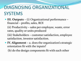 DIAGNOSING ORGANIZATIONAL
SYSTEMS
 III. Outputs – (i) Organizational performance –
  financial – profits, sales, ROI
  (ii) Productivity – sales per employee, waste, error
  rates, quality or units produced
  (iii) Stakeholders – customer satisfaction, employee
  satisfaction, investor satisfaction.
 IV. Alignment – a. does the organization’s strategic
  orientation fit with the inputs?
   (b) do the design components fit with each other
 