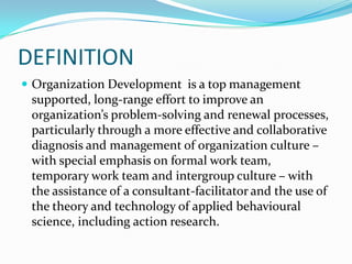 DEFINITION
 Organization Development is a top management
 supported, long-range effort to improve an
 organization’s problem-solving and renewal processes,
 particularly through a more effective and collaborative
 diagnosis and management of organization culture –
 with special emphasis on formal work team,
 temporary work team and intergroup culture – with
 the assistance of a consultant-facilitator and the use of
 the theory and technology of applied behavioural
 science, including action research.
 