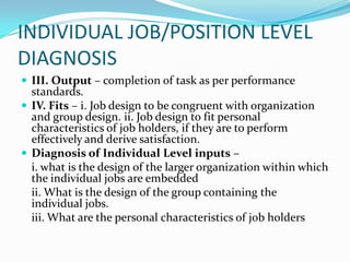 INDIVIDUAL JOB/POSITION LEVEL
DIAGNOSIS
 III. Output – completion of task as per performance
  standards.
 IV. Fits – i. Job design to be congruent with organization
  and group design. ii. Job design to fit personal
  characteristics of job holders, if they are to perform
  effectively and derive satisfaction.
 Diagnosis of Individual Level inputs –
  i. what is the design of the larger organization within which
  the individual jobs are embedded
  ii. What is the design of the group containing the
  individual jobs.
  iii. What are the personal characteristics of job holders
 
