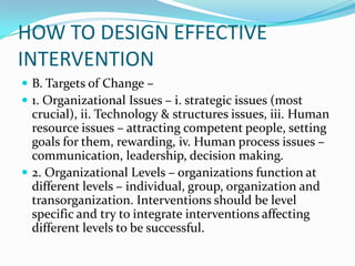 HOW TO DESIGN EFFECTIVE
INTERVENTION
 B. Targets of Change –
 1. Organizational Issues – i. strategic issues (most
  crucial), ii. Technology & structures issues, iii. Human
  resource issues – attracting competent people, setting
  goals for them, rewarding, iv. Human process issues –
  communication, leadership, decision making.
 2. Organizational Levels – organizations function at
  different levels – individual, group, organization and
  transorganization. Interventions should be level
  specific and try to integrate interventions affecting
  different levels to be successful.
 