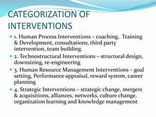 CATEGORIZATION OF
INTERVENTIONS
 1. Human Process Interventions – coaching, Training
  & Development, consultations, third party
  intervention, team building.
 2. Technostructural Interventions – structural design,
  downsizing, re-engineering
 3. Human Resource Management Interventions – goal
  setting, Performance appraisal, reward system, career
  planning
 4. Strategic Interventions – strategic change, mergers
  & acquisitions, alliances, networks, culture change,
  organization learning and knowledge management
 