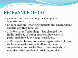 RELEVANCE OF 0D
 3 major trends are shaping the changes in
  organizations:
 1. Globalization – changing markets and environment
  and the way they function.
 2. Information Technology – has changed the
  traditional way of doing business, how work is
  performed, how knowledge is used, etc.
 3. Managerial Innovation – new organizational forms,
  such as networks, strategic alliances, large
  corporations, etc. are leading to new methods of
  manufacturing goods and providing services.
 