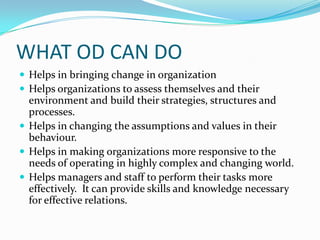 WHAT OD CAN DO
 Helps in bringing change in organization
 Helps organizations to assess themselves and their
  environment and build their strategies, structures and
  processes.
 Helps in changing the assumptions and values in their
  behaviour.
 Helps in making organizations more responsive to the
  needs of operating in highly complex and changing world.
 Helps managers and staff to perform their tasks more
  effectively. It can provide skills and knowledge necessary
  for effective relations.
 