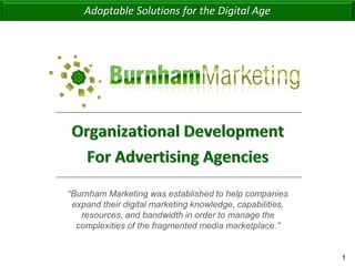 Adoptable Solutions for the Digital Age




                       “Burnham Marketing was established to help companies
                        expand their digital marketing knowledge, capabilities,
                          resources, and bandwidth in order to manage the
                         complexities of the fragmented media marketplace.”


Adoptable Solutions for the Digital Age                                           1
 