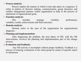  Process analysis:









Process implies the manner in which events take place in a sequence. It
refers to pattern of decision making, communication, group dynamics and
conflict management patterns within organization to help in the process of
attainment of organizational goals.
Function analysis:
This
includes
strategic
variables,
performance
variables, results, achievements and final outcomes.
Domain analysis:
Domain refers to the area of the organization for organizational
diagnosis.
Planning and implementation:
After diagnosing the problem, the next phase of OD, with the OD
interventions, involves the planning and implementation part of the change
process.
Evaluation and feedback:
Any OD activity is incomplete without proper feedback. Feedback is a
process of relaying evaluations to the client group by means of specific report
or interaction

 