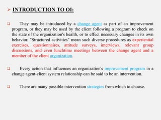  INTRODUCTION TO OI:


They may be introduced by a change agent as part of an improvement
program, or they may be used by the client following a program to check on
the state of the organization's health, or to effect necessary changes in its own
behavior. "Structured activities" mean such diverse procedures as experiential
exercises, questionnaires, attitude surveys, interviews, relevant group
discussions, and even lunchtime meetings between the change agent and a
member of the client organization.



Every action that influences an organization's improvement program in a
change agent-client system relationship can be said to be an intervention.



There are many possible intervention strategies from which to choose.

 