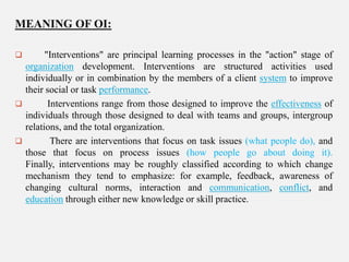 MEANING OF OI:


"Interventions" are principal learning processes in the "action" stage of
organization development. Interventions are structured activities used
individually or in combination by the members of a client system to improve
their social or task performance.

Interventions range from those designed to improve the effectiveness of
individuals through those designed to deal with teams and groups, intergroup
relations, and the total organization.

There are interventions that focus on task issues (what people do), and
those that focus on process issues (how people go about doing it).
Finally, interventions may be roughly classified according to which change
mechanism they tend to emphasize: for example, feedback, awareness of
changing cultural norms, interaction and communication, conflict, and
education through either new knowledge or skill practice.

 