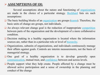  ASSUMPTIONS OF OI:










Several assumptions about the nature and functioning of organizations
are made in the choice of a particular strategy. Beckhard lists six such
assumptions:
The basic building blocks of an organization are groups (teams). Therefore, the
basic units of change are groups, not individuals.
An always relevant change goal is the reduction of inappropriate competition
between parts of the organization and the development of a more collaborative
condition.
Decision making in a healthy organization is located where the information
sources are, rather than in a particular role or level of hierarchy.
Organizations, subunits of organizations, and individuals continuously manage
their affairs against goals. Controls are interim measurements, not the basis of
managerial strategy.
One goal of a healthy organization is to develop generally open
communication, mutual trust, and confidence between and across levels.
People support what they help create. People affected by a change must be
allowed active participation and a sense of ownership in the planning and
conduct of the change

 