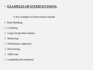  EXAMPLES OF INTERVENTIONS:

A few examples of interventions include
 Team Building.
 Coaching.
 Large Group Interventions.
 Mentoring.
 Performance Appraisal.
 Downsizing.
 TQM And
 Leadership Development.

 