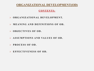 ORGANIZATIONAL DEVELOPMENT(OD)
CONTENTS:
 O R G A N I Z AT I O N A L D E V E L O P M E N T.

 MEANING AND DEFINITIONS OF OD.
 OBJECTIVES OF OD.
 A S S U M P T I O N S A N D VA L U E S O F O D .
 PROCESS OF OD.
 EFFECTIVENESS OF OD.

 