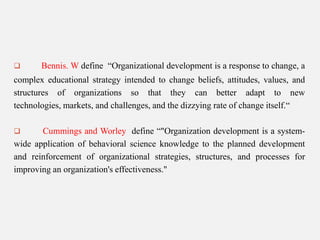

Bennis. W define “Organizational development is a response to change, a

complex educational strategy intended to change beliefs, attitudes, values, and
structures of organizations so that they can better adapt to new
technologies, markets, and challenges, and the dizzying rate of change itself.“
Cummings and Worley define “"Organization development is a systemwide application of behavioral science knowledge to the planned development
and reinforcement of organizational strategies, structures, and processes for
improving an organization's effectiveness."


 