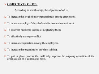  OBJECTIVES OF OD:

According to somil aseeja, the objective of od is:
 To increase the level of inter-personal trust among employees.
 To increase employee's level of satisfaction and commitment.
 To confront problems instead of neglecting them.
 To effectively manage conflict.

 To increase cooperation among the employees.
 To increase the organization problem solving.
 To put in place process that will help improve the ongoing operation of the

organization on a continuous basis.

 
