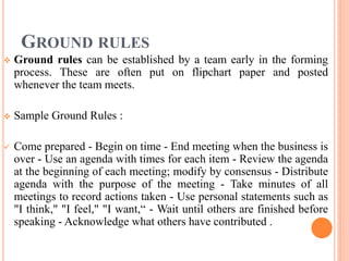 GROUND RULES
 Ground rules can be established by a team early in the forming
process. These are often put on flipchart paper and posted
whenever the team meets.
 Sample Ground Rules :
 Come prepared - Begin on time - End meeting when the business is
over - Use an agenda with times for each item - Review the agenda
at the beginning of each meeting; modify by consensus - Distribute
agenda with the purpose of the meeting - Take minutes of all
meetings to record actions taken - Use personal statements such as
"I think," "I feel," "I want,“ - Wait until others are finished before
speaking - Acknowledge what others have contributed .
 