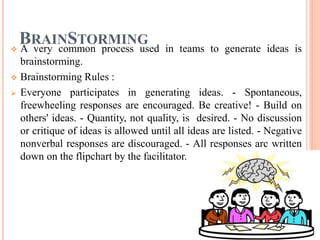 BRAINSTORMING
 A very common process used in teams to generate ideas is
brainstorming.
 Brainstorming Rules :
 Everyone participates in generating ideas. - Spontaneous,
freewheeling responses are encouraged. Be creative! - Build on
others' ideas. - Quantity, not quality, is desired. - No discussion
or critique of ideas is allowed until all ideas are listed. - Negative
nonverbal responses are discouraged. - All responses arc written
down on the flipchart by the facilitator.
 