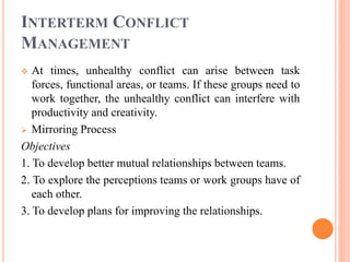 INTERTERM CONFLICT
MANAGEMENT
 At times, unhealthy conflict can arise between task
forces, functional areas, or teams. If these groups need to
work together, the unhealthy conflict can interfere with
productivity and creativity.
 Mirroring Process
Objectives
1. To develop better mutual relationships between teams.
2. To explore the perceptions teams or work groups have of
each other.
3. To develop plans for improving the relationships.
 