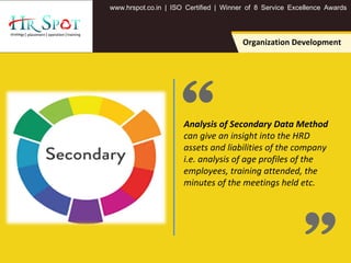 . . .www hrspot co in | ISO Certified | Winner of 8 Service Excellence Awards
Analysis of Secondary Data Method
can give an insight into the HRD
assets and liabilities of the company
i.e. analysis of age profiles of the
employees, training attended, the
minutes of the meetings held etc.
Organization Development
 