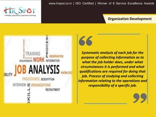 . . .www hrspot co in | ISO Certified | Winner of 8 Service Excellence Awards
Systematic analysis of each job for the
purpose of collecting information as to
what the job holder does, under what
circumstances it is performed and what
qualifications are required for doing that
job. Process of studying and collecting
information relating to the operations and
responsibility of a specific job.
Organization Development
 