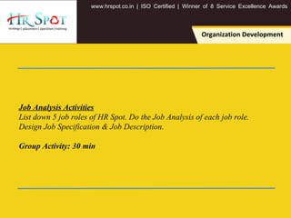 . . .www hrspot co in | ISO Certified | Winner of 8 Service Excellence Awards
Organization Development
Job Analysis Activities
List down 5 job roles of HR Spot. Do the Job Analysis of each job role.
Design Job Specification & Job Description.
Group Activity: 30 min
 