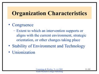 Organization Characteristics 
• Congruence 
– Extent to which an intervention supports or 
aligns with the current environment, strategic 
orientation, or other changes taking place 
• Stability of Environment and Technology 
• Unionization 
Cummings & Worley, 7e (c) 2001 
South-Western College Publishing 
11-101 
 