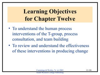 Cummings & Worley, 7e (c) 2001 
South-Western College Publishing 
12-106 
Learning Objectives 
for Chapter Twelve 
• To understand the human process 
interventions of the T-group, process 
consultation, and team building 
• To review and understand the effectiveness 
of these interventions in producing change 
 