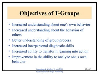 Cummings & Worley, 7e (c) 2001 
South-Western College Publishing 
12-107 
Objectives of T-Groups 
• Increased understanding about one’s own behavior 
• Increased understanding about the behavior of 
others 
• Better understanding of group process 
• Increased interpersonal diagnostic skills 
• Increased ability to transform learning into action 
• Improvement in the ability to analyze one’s own 
behavior 
 
