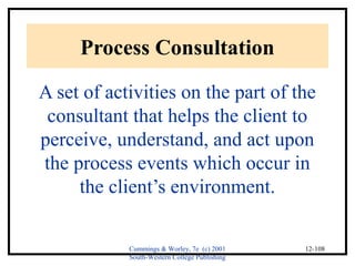 Cummings & Worley, 7e (c) 2001 
South-Western College Publishing 
12-108 
Process Consultation 
A set of activities on the part of the 
consultant that helps the client to 
perceive, understand, and act upon 
the process events which occur in 
the client’s environment. 
 