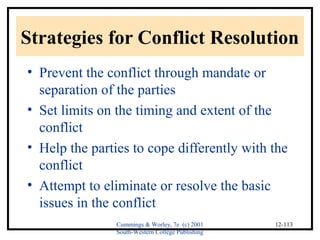 Strategies for Conflict Resolution 
• Prevent the conflict through mandate or 
separation of the parties 
• Set limits on the timing and extent of the 
conflict 
• Help the parties to cope differently with the 
conflict 
• Attempt to eliminate or resolve the basic 
issues in the conflict 
Cummings & Worley, 7e (c) 2001 
South-Western College Publishing 
12-113 
 