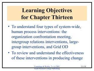 Cummings & Worley, 7e (c) 2001 
South-Western College Publishing 
13-118 
Learning Objectives 
for Chapter Thirteen 
• To understand four types of system-wide, 
human process interventions: the 
organization confrontation meeting, 
intergroup relations interventions, large-group 
interventions, and Grid OD 
• To review and understand the effectiveness 
of these interventions in producing change 
 