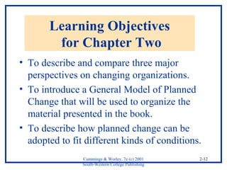 Cummings & Worley, 7e (c) 2001 
South-Western College Publishing 
2-12 
Learning Objectives 
for Chapter Two 
• To describe and compare three major 
perspectives on changing organizations. 
• To introduce a General Model of Planned 
Change that will be used to organize the 
material presented in the book. 
• To describe how planned change can be 
adopted to fit different kinds of conditions. 
 
