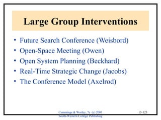Cummings & Worley, 7e (c) 2001 
South-Western College Publishing 
13-123 
Large Group Interventions 
• Future Search Conference (Weisbord) 
• Open-Space Meeting (Owen) 
• Open System Planning (Beckhard) 
• Real-Time Strategic Change (Jacobs) 
• The Conference Model (Axelrod) 
 