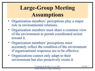 Cummings & Worley, 7e (c) 2001 
South-Western College Publishing 
13-124 
Large-Group Meeting 
Assumptions 
• Organization members’ perceptions play a major 
role in environmental relations. 
• Organization members must share a common view 
of the environment to permit coordinated action 
toward it. 
• Organization members’ perceptions must 
accurately reflect the condition of the environment 
if organizational responses are to be effective. 
• Organizations cannot only adapt to their 
environment but also proactively create it. 
 