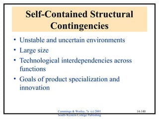 Cummings & Worley, 7e (c) 2001 
South-Western College Publishing 
14-140 
Self-Contained Structural 
Contingencies 
• Unstable and uncertain environments 
• Large size 
• Technological interdependencies across 
functions 
• Goals of product specialization and 
innovation 
 