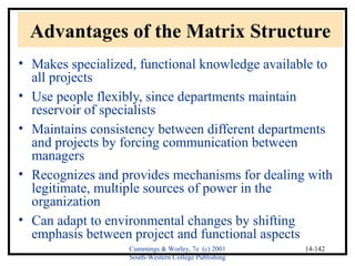 Advantages of the Matrix Structure 
• Makes specialized, functional knowledge available to 
all projects 
• Use people flexibly, since departments maintain 
reservoir of specialists 
• Maintains consistency between different departments 
and projects by forcing communication between 
managers 
• Recognizes and provides mechanisms for dealing with 
legitimate, multiple sources of power in the 
organization 
• Can adapt to environmental changes by shifting 
emphasis between project and functional aspects 
Cummings & Worley, 7e (c) 2001 
South-Western College Publishing 
14-142 
 