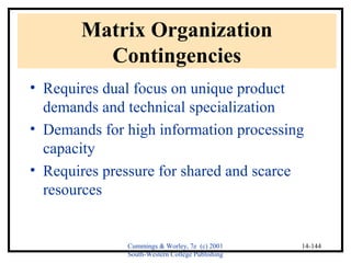 Cummings & Worley, 7e (c) 2001 
South-Western College Publishing 
14-144 
Matrix Organization 
Contingencies 
• Requires dual focus on unique product 
demands and technical specialization 
• Demands for high information processing 
capacity 
• Requires pressure for shared and scarce 
resources 
 
