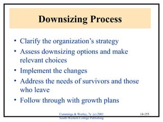 Cummings & Worley, 7e (c) 2001 
South-Western College Publishing 
14-155 
Downsizing Process 
• Clarify the organization’s strategy 
• Assess downsizing options and make 
relevant choices 
• Implement the changes 
• Address the needs of survivors and those 
who leave 
• Follow through with growth plans 
 