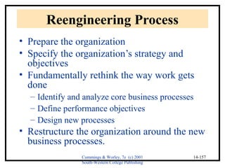 Cummings & Worley, 7e (c) 2001 
South-Western College Publishing 
14-157 
Reengineering Process 
• Prepare the organization 
• Specify the organization’s strategy and 
objectives 
• Fundamentally rethink the way work gets 
done 
– Identify and analyze core business processes 
– Define performance objectives 
– Design new processes 
• Restructure the organization around the new 
business processes. 
 