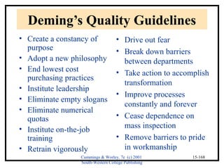 Deming’s Quality Guidelines 
• Create a constancy of 
purpose 
• Adopt a new philosophy 
• End lowest cost 
purchasing practices 
• Institute leadership 
• Eliminate empty slogans 
• Eliminate numerical 
quotas 
• Institute on-the-job 
training 
• Retrain vigorously 
• Drive out fear 
• Break down barriers 
between departments 
• Take action to accomplish 
transformation 
• Improve processes 
constantly and forever 
• Cease dependence on 
mass inspection 
• Remove barriers to pride 
in workmanship 
Cummings & Worley, 7e (c) 2001 
South-Western College Publishing 
15-168 
 