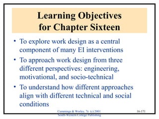 Cummings & Worley, 7e (c) 2001 
South-Western College Publishing 
16-171 
Learning Objectives 
for Chapter Sixteen 
• To explore work design as a central 
component of many EI interventions 
• To approach work design from three 
different perspectives: engineering, 
motivational, and socio-technical 
• To understand how different approaches 
align with different technical and social 
conditions 
 