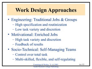 Cummings & Worley, 7e (c) 2001 
South-Western College Publishing 
16-172 
Work Design Approaches 
• Engineering: Traditional Jobs & Groups 
– High specification and routinization 
– Low task variety and discretion 
• Motivational: Enriched Jobs 
– High task variety and discretion 
– Feedback of results 
• Socio-Technical: Self-Managing Teams 
– Control over total task 
– Multi-skilled, flexible, and self-regulating 
 
