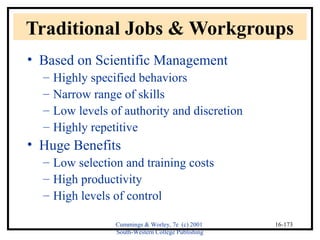 Traditional Jobs & Workgroups 
• Based on Scientific Management 
Cummings & Worley, 7e (c) 2001 
South-Western College Publishing 
16-173 
– Highly specified behaviors 
– Narrow range of skills 
– Low levels of authority and discretion 
– Highly repetitive 
• Huge Benefits 
– Low selection and training costs 
– High productivity 
– High levels of control 
 