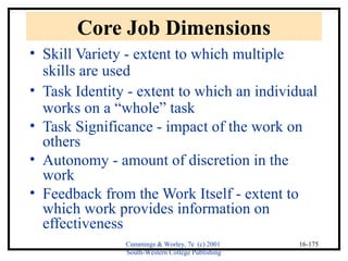 Cummings & Worley, 7e (c) 2001 
South-Western College Publishing 
16-175 
Core Job Dimensions 
• Skill Variety - extent to which multiple 
skills are used 
• Task Identity - extent to which an individual 
works on a “whole” task 
• Task Significance - impact of the work on 
others 
• Autonomy - amount of discretion in the 
work 
• Feedback from the Work Itself - extent to 
which work provides information on 
effectiveness 
 