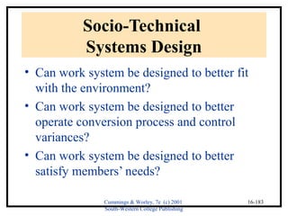 Cummings & Worley, 7e (c) 2001 
South-Western College Publishing 
16-183 
Socio-Technical 
Systems Design 
• Can work system be designed to better fit 
with the environment? 
• Can work system be designed to better 
operate conversion process and control 
variances? 
• Can work system be designed to better 
satisfy members’ needs? 
 