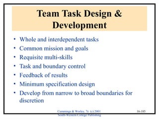 Cummings & Worley, 7e (c) 2001 
South-Western College Publishing 
16-185 
Team Task Design & 
Development 
• Whole and interdependent tasks 
• Common mission and goals 
• Requisite multi-skills 
• Task and boundary control 
• Feedback of results 
• Minimum specification design 
• Develop from narrow to broad boundaries for 
discretion 
 