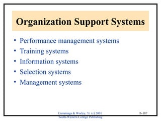 Organization Support Systems 
• Performance management systems 
• Training systems 
• Information systems 
• Selection systems 
• Management systems 
Cummings & Worley, 7e (c) 2001 
South-Western College Publishing 
16-187 
 