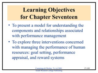 Cummings & Worley, 7e (c) 2001 
South-Western College Publishing 
17-189 
Learning Objectives 
for Chapter Seventeen 
• To present a model for understanding the 
components and relationships associated 
with performance management 
• To explore three interventions concerned 
with managing the performance of human 
resources: goal setting, performance 
appraisal, and reward systems 
 